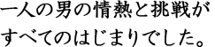 一人の男の情熱と挑戦がすべてのはじまりでした。