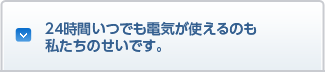 24時間いつでも電気が使えるのも私たちのせいです。