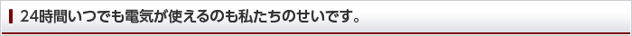 24時間いつでも電気が使えるのも私たちのせいです。